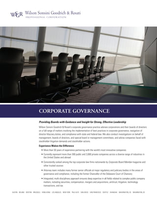 CORPORATE GOVERNANCE
Providing Boards with Guidance and Insight for Strong, Effective Leadership
Wilson Sonsini Goodrich & Rosati’s corporate governance practice advises corporations and their boards of directors
on a full range of matters involving the implementation of best practices in corporate governance, navigation of
director fiduciary duties, and compliance with state and federal law. We also conduct investigations on behalf of
management, boards of directors, and special board or management committees, and advise companies faced with
stockholder litigation demands and stockholder actions.
Experience Makes the Difference
•	More than 50 years of experience partnering with the world’s most innovative companies
•	Currently represent more than 300 public and 3,000 private companies across a diverse range of industries in
the United States and abroad
•	Consistently ranked among the top corporate law firms nationwide by Corporate Board Member magazine and
other trusted sources
•	Attorney team includes many former senior officials at major regulatory and judiciary bodies in the areas of
governance and compliance, including the former Chancellor of the Delaware Court of Chancery
•	Integrated, multi-disciplinary approach ensures deep expertise in all fields related to complex public company
matters, including securities, compensation, mergers and acquisitions, antitrust, litigation, technology
transactions, and tax
AUSTIN BEIJING BOSTON BRUSSELS HONG KONG LOS ANGELES NEW YORK PALO ALTO SAN DIEGO SAN FRANCISCO SEATTLE SHANGHAI WASHINGTON, DC WILMINGTON, DE
 