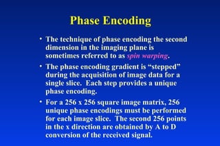 Phase Encoding
• The technique of phase encoding the second
dimension in the imaging plane is
sometimes referred to as spin warping.
• The phase encoding gradient is “stepped”
during the acquisition of image data for a
single slice. Each step provides a unique
phase encoding.
• For a 256 x 256 square image matrix, 256
unique phase encodings must be performed
for each image slice. The second 256 points
in the x direction are obtained by A to D
conversion of the received signal.
 