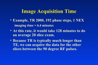 • Example, TR 2000, 192 phase steps, 1 NEX
imaging time = 6.4 minutes
• At this rate, it would take 128 minutes to do
an average 20 slice exam.
• Because TR is typically much longer than
TE, we can acquire the data for the other
slices between the 90 degree RF pulses.
Image Acquisition Time
 