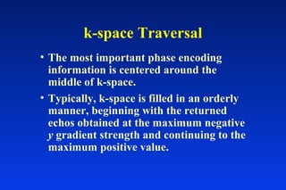 k-space Traversal
• The most important phase encoding
information is centered around the
middle of k-space.
• Typically, k-space is filled in an orderly
manner, beginning with the returned
echos obtained at the maximum negative
y gradient strength and continuing to the
maximum positive value.
 