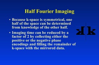 • Because k-space is symmetrical, one
half of the space can be determined
from knowledge of the other half.
• Imaging time can be reduced by a
factor of 2 by collecting either the
positive or the negative phase
encodings and filling the remainder of
k-space with the mirrored data.
Half Fourier Imaging
 