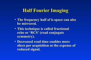 • The frequency half of k-space can also
be mirrored.
• This technique is called fractional
echo or ‘RCS’ (read conjugate
symmetry).
• Decreased read time enables more
slices per acquisition at the expense of
reduced signal.
Half Fourier Imaging
 
