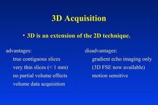 3D Acquisition
• 3D is an extension of the 2D technique.
advantages:
true contiguous slices
very thin slices (< 1 mm)
no partial volume effects
volume data acquisition
disadvantages:
gradient echo imaging only
(3D FSE now available)
motion sensitive
 