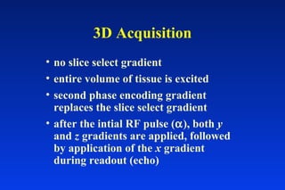 3D Acquisition
• no slice select gradient
• entire volume of tissue is excited
• second phase encoding gradient
replaces the slice select gradient
• after the intial RF pulse (α), both y
and z gradients are applied, followed
by application of the x gradient
during readout (echo)
 