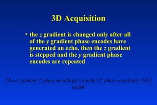 • the z gradient is changed only after all
of the y gradient phase encodes have
generated an echo, then the z gradient
is stepped and the y gradient phase
encodes are repeated
3D Acquisition
( ) ( )TR number phase encodings number phase encodings NEXmsec∗ ° ∗ ° ∗1 2
60,000
 