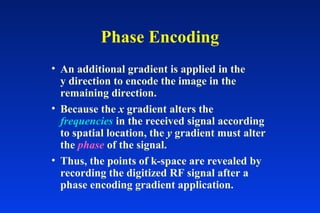 Phase Encoding
• An additional gradient is applied in the
y direction to encode the image in the
remaining direction.
• Because the x gradient alters the
frequencies in the received signal according
to spatial location, the y gradient must alter
the phase of the signal.
• Thus, the points of k-space are revealed by
recording the digitized RF signal after a
phase encoding gradient application.
 