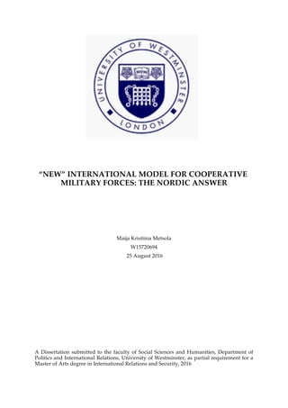 “NEW” INTERNATIONAL MODEL FOR COOPERATIVE
MILITARY FORCES: THE NORDIC ANSWER
Maija Kristiina Metsola
W15720694
25 August 2016
A Dissertation submitted to the faculty of Social Sciences and Humanities, Department of
Politics and International Relations, University of Westminster, as partial requirement for a
Master of Arts degree in International Relations and Security, 2016
 