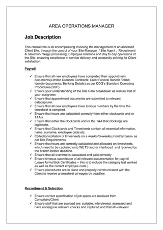 AREA OPERATIONS MANAGER
Job Description
This crucial role is all encompassing involving the management of an allocated
Client Site, through the control of your Site Manager / Site Agent , Recruitment
& Selection; Wage processing; Employee relations and day to day operations of
the Site, ensuring excellence in service delivery and constantly striving for Client
satisfaction.
Payroll
 Ensure that all new employees have completed their appointment
documents(Limited Duration Contracts; Crest Funeral Benefit Forms;
Identity documents; Banking Details) as per COG’s Standard Operating
Procedures(SOP)
 Ensure your understanding of the Site Rate breakdown as well as that of
your assignees
 Ensure that appointment documents are submitted to relevant
datacapturer.
 Ensure that all new employees have Unique numbers by the time the
timesheet is compiled.
 Ensure that hours are calculated correctly from either clockcards and or
T&A’s.
 Ensure that either the clockcards and or the T&A that clockings are
legitimate.
 Ensure that Clockcards and Timesheets contain all essential information,
name, surname, employee code etc.
 Collection/collation of timesheets on a weekly/bi-weekly;monthly basis- as
per Site Requirements
 Ensure that hours are correctly calculated and allocated on timesheets,
which need to be captured onto WETS and or interfaced and received by
the branch before deadline.
 Ensure that all overtime is calculated and paid correctly
 Ensure timeous submission of all relevant documentation for payroll
(Leave forms/Sick Certificates – this is to include the category last worked
as well as the correct employee code.)
 Ensure procedures are in place and properly communicated with the
Client to receive a timesheet at wages by deadline.
Recruitment & Selection
 Ensure correct specification of job specs are received from
Consultant/Client
 Ensure staff that are sourced are: suitable; interviewed; assessed and
have undergone relevant checks and captured and that all -relevant
 