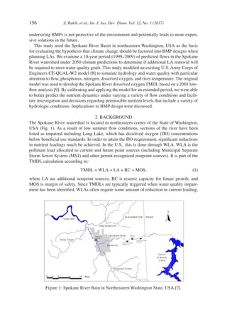 156	 Z. Rakib, et al., Int. J. Sus. Dev. Plann. Vol. 12, No. 1 (2017)
undersizing BMPs is not protective of the environment and potentially leads to more expen-
sive solutions in the future.
This study used the Spokane River Basin in northeastern Washington, USA as the basis
for evaluating the hypothesis that climate change should be factored into BMP designs when
planning LAs. We examine a 10-year period (1999–2009) of predicted flows in the Spokane
River watershed under 2050 climate predictions to determine if additional LA removal will
be required to meet water quality goals. This study modified an existing U.S. Army Corps of
Engineers CE-QUAL-W2 model [8] to simulate hydrology and water quality with particular
attention to flow, phosphorus, nitrogen, dissolved oxygen, and river temperature. The original
model was used to develop the Spokane River dissolved oxygen TMDL based on a 2001 low-
flow analysis [9]. By calibrating and applying the model for an extended period, we were able
to better predict the nutrient dynamics under varying a variety of flow conditions and facili-
tate investigation and decisions regarding permissible nutrient levels that include a variety of
hydrologic conditions. Implications to BMP design were discussed.
2  BACKGROUND
The Spokane River watershed is located in northeastern corner of the State of Washington,
USA (Fig. 1). As a result of low summer flow conditions, sections of the river have been
listed as impaired including Long Lake, which has dissolved oxygen (DO) concentrations
below beneficial use standards. In order to attain the DO requirement, significant reductions
in nutrient loadings much be achieved. In the U.S., this is done through WLA. WLA is the
pollutant load allocated to current and future point sources (including Municipal Separate
Storm Sewer System (MS4) and other permit-recognized nonpoint sources). It is part of the
TMDL calculation according to:
	 TMDL = WLA + LA + RC + MOS,	 (1)
where LA are additional nonpoint sources, RC is reserve capacity for future growth, and
MOS is margin of safety. Since TMDLs are typically triggered when water quality impair-
ment has been identified, WLAs often require some amount of reduction in current loading,
Figure 1: Spokane River Bain in Northeastern Washington State, USA [7].
 