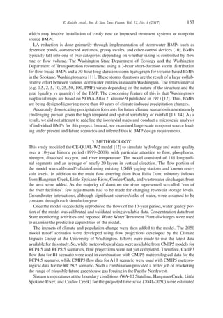 Z. Rakib, et al., Int. J. Sus. Dev. Plann. Vol. 12, No. 1 (2017) 157
which may involve installation of costly new or improved treatment systems or nonpoint
source BMPs.
LA reduction is done primarily through implementation of stormwater BMPs such as
detention ponds, constructed wetlands, grassy swales, and other control devices [10]. BMPs
typically fall into one of two categories depending on whether sizing is controlled by flow
rate or flow volume. The Washington State Department of Ecology and the Washington
Department of Transportation recommend using a 3-hour short-duration storm distribution
for flow-based BMPs and a 30-hour long-duration storm hyetograph for volume-based BMPs
in the Spokane, Washington area [11]. These storms durations are the result of a large collab-
orative effort between various stormwater entities in eastern Washington. The return interval
(e.g. 0.5, 2, 5, 10, 25, 50, 100, PMF) varies depending on the nature of the structure and the
goal (quality vs quantity) of the BMP. The concerning feature of this is that Washington’s
isopluvial maps are based on NOAA Atlas 2, Volume 9 published in 1973 [12]. Thus, BMPs
are being designed ignoring more than 40 years of climate induced precipitation changes.
Accurately downscaling precipitation forecasts for future climate scenarios is an extremely
challenging pursuit given the high temporal and spatial variability of rainfall [13, 14]. As a
result, we did not attempt to redefine the isopluvial maps and conduct a microscale analysis
of individual BMPs for this project. Instead, we examined large-scale nonpoint source load-
ing under present and future scenarios and inferred this to BMP design requirements.
3  METHODOLOGY
This study modified the CE-QUAL-W2 model [12] to simulate hydrology and water quality
over a 10-year historic period (1999–2009), with particular attention to flow, phosphorus,
nitrogen, dissolved oxygen, and river temperature. The model consisted of 188 longitudi-
nal segments and an average of nearly 20 layers in vertical direction. The flow portion of
the model was calibrated/validated using existing USGS gaging stations and known reser-
voir levels. In addition to the main flow entering from Post Falls Dam, tributary inflows
from Hangman Creek, Little Spokane River, Coulee Creek, and wastewater discharges from
the area were added. As the majority of dams on the river represented so-called ‘run of
the river facilities’, few adjustments had to be made for changing reservoir storage levels.
Groundwater interactions, although significant sources/sinks of water, were assumed to be
constant through each simulation year.
Once the model successfully reproduced the flows of the 10-year period, water quality por-
tion of the model was calibrated and validated using available data. Concentration data from
State monitoring activities and reported Waste Water Treatment Plant discharges were used
to examine the predictive capabilities of the model.
The impacts of climate and population change were then added to the model. The 2050
model runoff scenarios were developed using flow projections developed by the Climate
Impacts Group at the University of Washington. Efforts were made to use the latest data
available for this study. So, while meteorological data were available from CMIP5 models for
RCP4.5 and RCP8.5 scenarios, flow projections were not yet completed. Therefore, CMIP3
flow data for B1 scenario were used in combination with CMIP5 meteorological data for the
RCP4.5 scenario, while CMIP3 flow data for A1B scenario were used with CMIP5 meteoro-
logical data for the RCP8.5 scenario. Such a combination provided a better job of bracketing
the range of plausible future greenhouse gas forcing in the Pacific Northwest.
Stream temperatures at the boundary conditions (WA-ID Stateline, Hangman Creek, Little
Spokane River, and Coulee Creek) for the projected time scale (2041–2050) were estimated
 