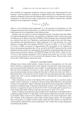 158	 Z. Rakib, et al., Int. J. Sus. Dev. Plann. Vol. 12, No. 1 (2017)
from available air temperature projections. Previous studies have demonstrated this rela-
tionship is well described by a continuous S-shaped function [15]. Spokane River and its
tributaries (Hangman Creek and Little Spokane River) generally do not experience freezing
temperatures. To take this into account, a parameter µ was added to represent the estimated
minimum stream temperature to produce:
Ts = µ + µ
α µ
γ β
+
−
+ −( )
1 e Ta
,
where Ts
is the estimated stream temperature, Ta
is the measured air temperature, α is the
estimated maximum stream temperature, γ is a function of the slope at the point of inflection,
and β represents the air temperature at the inflection point.
Changes were also made to account for population growth. According to the State Office
of Financial Management forecasts, the population in Spokane County will increase from
441,600 persons in 2005 to more than 593,000 by 2040. Discharge data at Spokane WWTP
was collected from the City of Spokane to understand the change in flow rate with chang-
ing population and operation practice. When compared, it was seen that there was a clear
increase in average flows from Spokane WWTP (1.4 m3/sec in 1980s, 1.7 m3/sec in 1990s,
2.0 m3/sec in 2000s; an increase of approximately 20% per decade). It was important to
look at the projected population that will be served by the WWTP, and not just the overall
population increase in the area. Subsequently, the population trend and discharge trends were
used to come up with the estimates for WWTP discharges for 2041–2050 – which was 6.8–
7.0 m3/­sec. The discharge estimated for 2025 using the same trends was 2.6 m3/sec, which
was close to the estimate of 2.8 m3/sec given by the Spokane County. This provided a check
for the 2041–2050 estimates used in this study.
4  RESULTS AND DISCUSSION
Although most climate models predict a modest increase in precipitation over the entire
Pacific Northwest, model projections for the Spokane watershed show fairly large percent-
age increase particularly during the winter months. In examining these results we concluded
that rain (due to temperature increases) in winter months rather than snow disproportion-
ately skewed percentage increases during the December to March time frame (see Table 1).
Historically these were relatively low flow months with snow generating large May and June
runoff events. Over a 10-year simulation period, Fig. 2 illustrates the serious magnitude of
the flow increases.
Water temperature at surface in the Spokane River and Long Lake, as seen from climate
change scenario simulations, is expected to increase during 2040–2050 due to the projected
increase in air temperature. Figure 3 illustrates the projected stream temperatures at the Spo-
kane River at Spokane gage. Compared to the baseline scenario, water temperature at river
locations is expected to increase by about 0.6°C–0.8°C for the high and low emission sce-
narios during 2040–2050; while at Long Lake, the increase is about 1.8°C–2.2°C.
Figure 4 compares the projected average monthly water temperatures at the Spokane River
at Spokane gaging location. As illustrated, results indicate temperatures generally increased
in all months. These increases led to additional violations of the stream temperature stand-
ards. Violation of the temperature criteria under climate change impacts was also apparent
from vertical plots at a number of other reaches along the study corridor. As expected, the
vertical profiles indicated that surface temperatures were warmer than average temperature
exacerbating the problem.
 