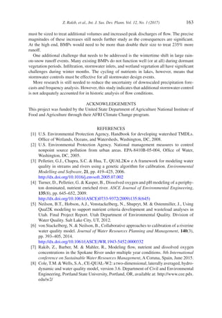 Z. Rakib, et al., Int. J. Sus. Dev. Plann. Vol. 12, No. 1 (2017) 163
must be sized to treat additional volumes and increased peak discharges of flow. The precise
magnitudes of these increases still needs further study as the consequences are significant.
At the high end, BMPs would need to be more than double their size to treat 235% more
runoff.
One additional challenge that needs to be addressed is the wintertime shift in large rain-
on-snow runoff events. Many existing BMPs do not function well (or at all) during dormant
vegetation periods. Infiltration, stormwater inlets, and wetland vegetation all have significant
challenges during winter months. The cycling of nutrients in lakes, however, means that
stormwater controls must be effective for all stormwater design events.
More research is still needed to reduce the uncertainty of downscaled precipitation fore-
casts and frequency analysis. However, this study indicates that additional stormwater control
is not adequately accounted for in historic analysis of flow conditions.
ACKNOWLEDGEMENTS
This project was funded by the United State Department of Agriculture National Institute of
Food and Agriculture through their AFRI Climate Change program.
REFERENCES
[1]	 U.S. Environmental Protection Agency, Handbook for developing watershed TMDLs.
Office of Wetlands, Oceans, and Watersheds, Washington, DC, 2008.
[2]	 U.S. Environmental Protection Agency. National management measures to control
nonpoint source pollution from urban areas. EPA-8410B-05-004, Office of Water,
Washington, DC, 2005.
[3]	 Pelletier, G.J., Chapra, S.C.  Hua, T., QUAL2Kw e A framework for modeling water
quality in streams and rivers using a genetic algorithm for calibration. Environmental
Modelling and Software, 21, pp. 419–425, 2006.
http://dx.doi.org/10.1016/j.envsoft.2005.07.002
[4]	 Turner, D., Pelletier, G.  Kasper, B., Dissolved oxygen and pH modeling of a periphy-
ton dominated, nutrient enriched river. ASCE Journal of Environmental Engineering,
135(8), pp. 645–652, 2009.
http://dx.doi.org/10.1061/(ASCE)0733-9372(2009)135:8(645)
[5]	 Neilson, B.T., Hobson, A.J., Vonstackelberg, N., Shupryt, M.  Ostenmiller, J., Using
Qual2K modeling to support nutrient criteria development and wasteload analyses in
Utah. Final Project Report. Utah Department of Environmental Quality. Division of
Water Quality. Salt Lake City, UT, 2012.
[6]	 von Stackelberg, N.  Neilson, B., Collaborative approaches to calibration of a riverine
water quality model. Journal of Water Resources Planning and Management, 140(3),
pp. 393–405, 2014.
http://dx.doi.org/10.1061/(ASCE)WR.1943-5452.0000332
[7]	 Rakib, Z., Barber, M.  Mahler, R., Modeling flow, nutrient and dissolved oxygen
concentrations in the Spokane River under multiple year conditions. 8th International
conference on Sustainable Water Resources Management, A Coruna, Spain, June 2015.
[8]	 Cole, T.M. Wells, S.A., CE-QUAL-W2: a two-dimensional, laterally averaged, hydro-
dynamic and water quality model, version 3.6. Department of Civil and Environmental
Engineering, Portland State University, Portland, OR, available at: http://www.cee.pdx.
edu/w2/
 