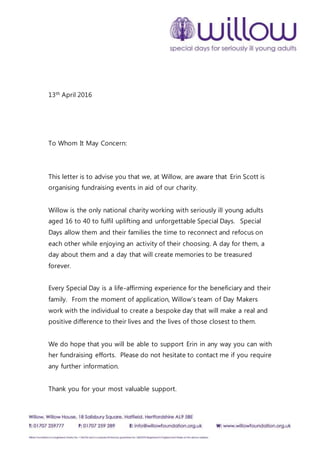 13th April 2016
To Whom It May Concern:
This letter is to advise you that we, at Willow, are aware that Erin Scott is
organising fundraising events in aid of our charity.
Willow is the only national charity working with seriously ill young adults
aged 16 to 40 to fulfil uplifting and unforgettable Special Days. Special
Days allow them and their families the time to reconnect and refocus on
each other while enjoying an activity of their choosing. A day for them, a
day about them and a day that will create memories to be treasured
forever.
Every Special Day is a life-affirming experience for the beneficiary and their
family. From the moment of application, Willow’s team of Day Makers
work with the individual to create a bespoke day that will make a real and
positive difference to their lives and the lives of those closest to them.
We do hope that you will be able to support Erin in any way you can with
her fundraising efforts. Please do not hesitate to contact me if you require
any further information.
Thank you for your most valuable support.
 