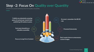 Content Marketing Hacks 7
Step -2: Focus On Quality over Quan5ty
Publish one absolutely amazing
piece of content per month than
publishing 30 mediocre posts.
Each post should be as
valuable as possible.
Focus on Long-Form Content
Be smart, remember the 80/20
rule
Promote Extensively
Don’t waste time on unnecessary
custom images
01
02
03 04
05
06
Growth from content marketing comes from quality, not quantity.
 