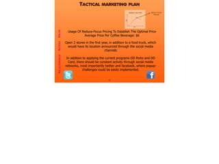 16
VALUERELATIONSHIP
Usage Of Reduce-Focus Pricing To Establish The Optimal Price
Average Price Per Coffee Beverage: $6
ACCESS
TACTICAL MARKETING PLAN
Open 2 stores in the first year, in addition to a food truck, which
would have its location announced through the social media
channels
In addition to applying the current programs DD Perks and DD
Card, there should be constant activity through social media
networks, most importantly twitter and facebook, where popup-
challenges could be easily implemented.
REDUCE-FOCUS
PRICING
 