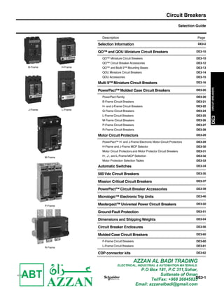 DE3CIRCUITBREAKERS
Circuit Breakers
11/15
DE3-1
Selection Guide
B-Frame H-Frame
J-Frame L-Frame
M-Frame
P-Frame
R-Frame
Description Page
Selection Information DE3-2
QO™ and QOU Miniature Circuit Breakers DE3-10
QO™ Miniature Circuit Breakers DE3-10
QO™ Circuit Breaker Accessories DE3-12
QO™ and Multi 9™ Mounting Bases DE3-13
QOU Miniature Circuit Breakers DE3-14
QOU Accessories DE3-15
Multi 9™ Miniature Circuit Breakers DE3-16
PowerPact™ Molded Case Circuit Breakers DE3-20
PowerPact Family DE3-20
B-Frame Circuit Breakers DE3-21
H- and J-Frame Circuit Breakers DE3-22
Q-Frame Circuit Breakers DE3-24
L-Frame Circuit Breakers DE3-25
M-Frame Circuit Breakers DE3-26
P-Frame Circuit Breakers DE3-27
R-Frame Circuit Breakers DE3-28
Motor Circuit Protectors DE3-29
PowerPact™ H- and J-Frame Electronic Motor Circuit Protectors DE3-29
H-Frame and J-Frame MCP Selector DE3-30
Motor Circuit Protectors and Motor Protector Circuit Breakers DE3-31
H-, J-, and L-Frame MCP Selection DE3-32
Motor Protection Selection Tables DE3-33
Automatic Switches DE3-34
500 Vdc Circuit Breakers DE3-35
Mission Critical Circuit Breakers DE3-37
PowerPact™ Circuit Breaker Accessories DE3-39
Micrologic™ ElectronicTrip Units DE3-46
Masterpact™ Universal Power Circuit Breakers DE3-50
Ground-Fault Protection DE3-51
Dimensions and Shipping Weights DE3-54
Circuit Breaker Enclosures DE3-56
Molded Case Circuit Breakers DE3-60
F-Frame Circuit Breakers DE3-60
L-Frame Circuit Breakers DE3-61
CDP connector kits DE3-62
DE3_p01.fm Page 1 Friday, January 15, 2016 12:42 PM
AZZAN AL BADI TRADING
ELECTRICAL, INDUSTRIAL & AUTOMATION MATERIALS.
P.O Box 181, P.C 311,Sohar,
Sultanate of Oman
Tel/Fax: +968 26845825
Email: azzanalbadi@gmail.com
 