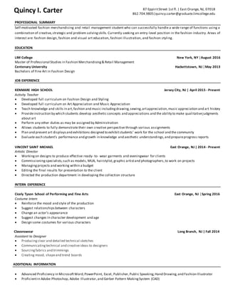 PROFESSIONAL SUMMARY
Self-motivated fashion merchandising and retail management student who can successfully handle a wide range of functions using a
combination of creative,strategic and problem solvingskills. Currently seeking an entry-level position in the fashion industry. Areas of
interest are: fashion design, fashion and visual art education, fashion illustration, and fashion styling.
EDUCATION
LIM College New York, NY │August 2016
Master of Professional Studies in Fashion Merchandising& Retail Management
Centenary University Hackettstown, NJ │May 2013
Bachelors of Fine Art in Fashion Design
JOB EXPERIENCE
KENMARE HIGH SCHOOL Jersey City, NJ | April 2015 - Present
Activity Teacher
 Developed full curriculum on Fashion Design and Styling
 Developed full curriculum on Art Appreciation and Music Appreciation
 Teach knowledge and skills in art,fashion and music includingdrawing,sewing,artappreciation,music appreciation and art history
 Provideinstruction by which students develop aesthetic concepts and appreciations and the ability to make qualitativejudgments
about art
 Perform any other duties as may be assigned by Administration
 Allows students to fully demonstrate their own creative perspective through various assignments
 Plan and present art displaysand exhibitions designed to exhibitstudents’ work for the school and the community
 Evaluate each student’s performance and growth in knowledge and aesthetic understandings,and prepareprogress reports
VINCENT SAINT MICHAEL East Orange, NJ | 2014 - Present
Artistic Director
 Workingon designs to produce effective ready- to- wear garments and eveningwear for clients
 Commissioningspecialists,such as models, MUA, hairstylist, graphic artistand photographers,to work on projects
 Managingprojects and working within a budget
 Editing the final results for presentation to the client
 Directed the production department in developing the collection structure
INTERN EXPERIENCE
Cicely Tyson School of Performing and Fine Arts East Orange, NJ │Spring 2016
Costume Intern
 Reinforce the mood and style of the production
 Suggest relationshipsbetween characters
 Change an actor's appearance
 Suggest changes in character development and age
 Design some costumes for various characters
Clavonswear Long Branch, NJ | Fall 2014
Assistant to Designer
 Producingclear and detailed technical sketches
 Communicatingtechnical and creativeideas to designers
 Sourcingfabrics and trimmings
 Creating mood, shapeand trend boards
ADDITIONAL INFORMATION
 Advanced Proficiency in MicrosoftWord,PowerPoint, Excel, Publisher,Public Speaking,Hand Drawing,and Fashion Illustrator
 Proficientin Adobe Photoshop, Adobe Illustrator,and Gerber Pattern MakingSystem (CAD)
Quincy I. Carter 87 EppiritStreet 1st fl.| East Orange, NJ, 07018
862.704.9805|quincy.carter@graduate.limcollege.edu
 