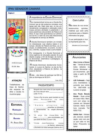 IPNV SENADOR CAMARÁ
Página 2


                     A importância da Escola Dominical
                                                                           Caro Leitor
                     Tão imprescindível tornou-se a Escola Do-
                     minical, que já não podemos conceber uma
                     igreja sem ela. Haja vista que, no dia uni-      Não deixe de nos enviar
                     versalmente consagrado à adoração cristã,        testemunhos, opiniões,
                     nossa primeira atividade é justamente ir a       matérias que você ache
                     esse prestimoso educandário da Palavra de
                     Deus. É aqui onde aprendemos os rudimen-         importante para o Boletim
                     tos da fé e o valor de uma vida inteiramente     Informativo da igreja.
                     consagrada ao serviço do Mestre.
                                                                      A sua participação é mui-
                     A   Escola Dominical é também um ministé-        to importante para nós.
                     rio interpessoal, cujo objetivo básico é al-
                     cançar, através da Palavra de Deus, as cri-          Ministério de Comunicação
                     anças, os adolescentes, os jovens, os adul-
                     tos, a família, a igreja e toda a comunidade.

                     Por conseguinte, é a Escola Dominical a
                     única agência de educação popular de que
                     dispõe a igreja, a fim de divulgar, de manei-
                     ra devocional, sistemática e pedagógica, a
                                                                           Anunciantes
                     Palavra de Deus.
    31/05 Vó Ivone                                                    •     Alex Livros e Grava-
                     “A  Escola Dominical, devidamente funcio-              tas - Venda de livros
    05 /06 Alex      nando, é o povo do Senhor, no dia do Se-               todos sábados na
                     nhor, estudando a Palavra do Senhor, na                Escola Ministerial e
                     casa do Senhor”                                        por encomenda , gra-
                                                                            vatas a partir de R$
                     E ntão ...não deixe de participar da EDI to-
                                                                            10,00.
                     dos os domingos às 08:30 h.

    ATENÇÃO                                             Fonte: ADRJ   •     LZE Folheado - Seja
                                                                            uma revendedora e
 Trabalhadores da
                                 PASSATEMPO                                 aumente sua renda.
 Casa do Senhor,                                                            Tel.: 2667-4556 ou
 não esquecer de     1.   Ninguém tem maior amor do que aquele que          Luciana na igreja.
 olhar a escala no        dá a sua vida por seus ________________”.
 mural da igreja.         (João 15.13).                               •     Ana Paula Beauty
                                                                            Hands - Suas unhas
                     2.   “Como o Pai me ama, assim também eu vos
                          amo.     Perseverai         no    meu
                                                                            em boas mãos. Mani-
                          ________________”.(João 15.9).                    cure com preço ca-
                                                                            marada em Senador
   EDITORIAL         3.   “ S e d e s     a l e g r e s        n a          Camará. Atend. Com
                          _________________pacientes na tribulação
                                                                            hora marcada. Tel:
     Realização           e perseverantes na oração”.(Romanos
                                                                            9292-7722.
                          12.12).
 Min. Comunicação                                                     •     Hélida Hair - Hidrata-
                     4.   “O     anjo     lhe    disse:Não    te-
                          mas,_____________,pois encontrastes gra-          ção, escovas, cauteri-
      Revisão             ças diante de Deus.”(Lucas 1.30).                 zação, tudo com pre-
                                                                            ço que cabe no seu
   Pr. Álvaro Dias   5.   “Vinde    ,manifestemos           nossa
                                                                            bolso. Procurá-la na
                          _________________ao Senhor, aclamemos
                                                                            igreja
                          o Rochedo da nossa salvação”(Salmos 94.1)
 
