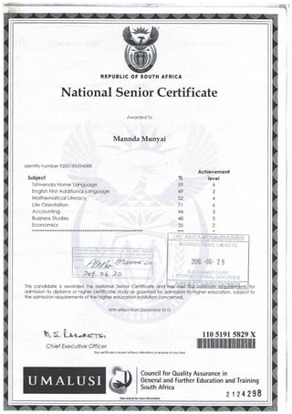 REPUBLIC AFRICA
National Senioi Certificate
Aworded lo
Mannda MunvaiJ
ldentitv number 9205I 15594088
Subjecf
Tshivendo Home Longuoge
English First Additionol Longuoge
Molhemoticol Liierocy
Life Orientotion
Accounting
Business Siudies
Economics
* * * ** * * * * * * * * * * *** * * * * *+ * * ** ** * * * + *** * * * * * *** ** *** *** * *
0/./o
(o
49
52
7l
44
48
35
Achievement
level
A
a
A
o
J
i-"lffii}"fjld'I
KOfiiIi'( t-lL.:!VE DlEhts fE
2016 -06- 2 I
Il't't;'q^n'"t*.,F]-[
c0 i:l r"i EL;T | () NAi_ ii 5 t.tv I c F S
ihis condidote is oworded the Notionol Senior Certificole ond
odmission to diplomo or higher certificole study os gozetied for odmission to higher educoiion, subject to
the odmission requirements of lhe higher educotion institution concerned.
Wth effecl from December 2al0
 s 0*+-^qr= 110 s191 s829 X
ilil|] ilil ilril rilil ilililil]] iltil iltil ilrf ltililtil ilililrlChief Execulive Officer
This certiFicote is issued wiihou't olterotions or erosure oF ony kind
ounrcll tor Oual'ity Assurance in
eneral a'nd Further Education and Training
uth Africa
21242$8i(Sbe rewrrqfq morg iir{ormotionl
OF SOUTH
 