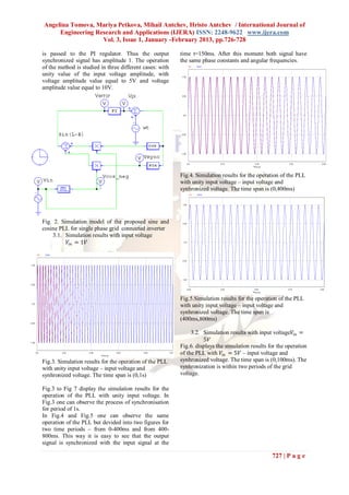 Angelina Tomova, Mariya Petkova, Mihail Antchev, Hristo Antchev / International Journal of
     Engineering Research and Applications (IJERA) ISSN: 2248-9622 www.ijera.com
                   Vol. 3, Issue 1, January -February 2013, pp.726-728

is passed to the PI regulator. Thus the output            time t=150ms. After this moment both signal have
synchronized signal has amplitude 1. The operation        the same phase constants and angular frequencies.
of the method is studied in three different cases: with
unity value of the input voltage amplitude, with
voltage amplitude value equal to 5V and voltage
amplitude value equal to 10V.




                                                          Fig.4. Simulation results for the operation of the PLL
                                                          with unity input voltage – input voltage and
                                                          synhronized voltage. The time span is (0,400ms)




Fig. 2. Simulation model of the proposed sine and
cosine PLL for single phase grid connected inverter
    3.1. Simulation results with input voltage
          𝑉𝑖𝑛 = 1𝑉




                                                          Fig.5.Simulation results for the operation of the PLL
                                                          with unity input voltage – input voltage and
                                                          synhronized voltage. The time span is
                                                          (400ms,800ms)

                                                               3.2. Simulation results with input voltage𝑉𝑖𝑛 =
                                                                    5𝑉
                                                          Fig.6. displays the simulation results for the operation
                                                          of the PLL with 𝑉𝑖𝑛 = 5𝑉 – input voltage and
Fig.3. Simulation results for the operation of the PLL    synhronized voltage. The time span is (0,100ms). The
with unity input voltage – input voltage and              synhronization is within two periods of the grid
synhronized voltage. The time span is (0,1s)              voltage.

Fig.3 to Fig 7 display the simulation results for the
operation of the PLL with unity input voltage. In
Fig.3 one can observe the process of synchronisation
for period of 1s.
In Fig.4 and Fig.5 one can observe the same
operation of the PLL but devided into two figures for
two time periods – from 0-400ms and from 400-
800ms. This way it is easy to see that the output
signal is synchronized with the input signal at the

                                                                                                  727 | P a g e
 