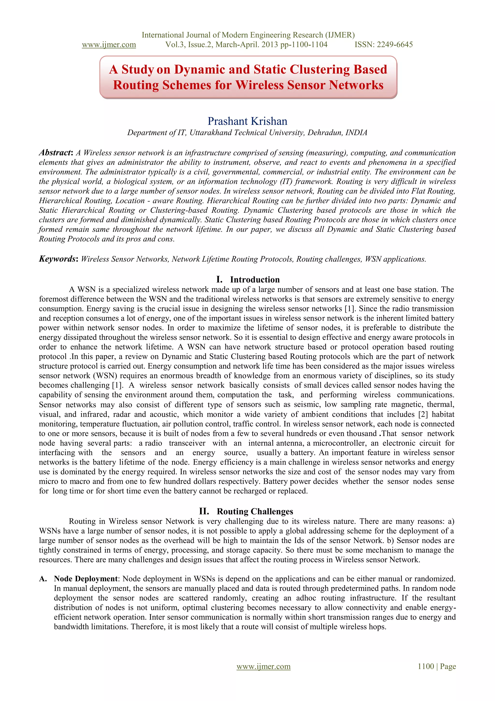 International Journal of Modern Engineering Research (IJMER)
www.ijmer.com Vol.3, Issue.2, March-April. 2013 pp-1100-1104 ISSN: 2249-6645
www.ijmer.com 1100 | Page
Prashant Krishan
Department of IT, Uttarakhand Technical University, Dehradun, INDIA
Abstract: A Wireless sensor network is an infrastructure comprised of sensing (measuring), computing, and communication
elements that gives an administrator the ability to instrument, observe, and react to events and phenomena in a specified
environment. The administrator typically is a civil, governmental, commercial, or industrial entity. The environment can be
the physical world, a biological system, or an information technology (IT) framework. Routing is very difficult in wireless
sensor network due to a large number of sensor nodes. In wireless sensor network, Routing can be divided into Flat Routing,
Hierarchical Routing, Location - aware Routing. Hierarchical Routing can be further divided into two parts: Dynamic and
Static Hierarchical Routing or Clustering-based Routing. Dynamic Clustering based protocols are those in which the
clusters are formed and diminished dynamically. Static Clustering based Routing Protocols are those in which clusters once
formed remain same throughout the network lifetime. In our paper, we discuss all Dynamic and Static Clustering based
Routing Protocols and its pros and cons.
Keywords: Wireless Sensor Networks, Network Lifetime Routing Protocols, Routing challenges, WSN applications.
I. Introduction
A WSN is a specialized wireless network made up of a large number of sensors and at least one base station. The
foremost difference between the WSN and the traditional wireless networks is that sensors are extremely sensitive to energy
consumption. Energy saving is the crucial issue in designing the wireless sensor networks [1]. Since the radio transmission
and reception consumes a lot of energy, one of the important issues in wireless sensor network is the inherent limited battery
power within network sensor nodes. In order to maximize the lifetime of sensor nodes, it is preferable to distribute the
energy dissipated throughout the wireless sensor network. So it is essential to design effective and energy aware protocols in
order to enhance the network lifetime. A WSN can have network structure based or protocol operation based routing
protocol .In this paper, a review on Dynamic and Static Clustering based Routing protocols which are the part of network
structure protocol is carried out. Energy consumption and network life time has been considered as the major issues wireless
sensor network (WSN) requires an enormous breadth of knowledge from an enormous variety of disciplines, so its study
becomes challenging [1]. A wireless sensor network basically consists of small devices called sensor nodes having the
capability of sensing the environment around them, computation the task, and performing wireless communications.
Sensor networks may also consist of different type of sensors such as seismic, low sampling rate magnetic, thermal,
visual, and infrared, radar and acoustic, which monitor a wide variety of ambient conditions that includes [2] habitat
monitoring, temperature fluctuation, air pollution control, traffic control. In wireless sensor network, each node is connected
to one or more sensors, because it is built of nodes from a few to several hundreds or even thousand .That sensor network
node having several parts: a radio transceiver with an internal antenna, a microcontroller, an electronic circuit for
interfacing with the sensors and an energy source, usually a battery. An important feature in wireless sensor
networks is the battery lifetime of the node. Energy efficiency is a main challenge in wireless sensor networks and energy
use is dominated by the energy required. In wireless sensor networks the size and cost of the sensor nodes may vary from
micro to macro and from one to few hundred dollars respectively. Battery power decides whether the sensor nodes sense
for long time or for short time even the battery cannot be recharged or replaced.
II. Routing Challenges
Routing in Wireless sensor Network is very challenging due to its wireless nature. There are many reasons: a)
WSNs have a large number of sensor nodes, it is not possible to apply a global addressing scheme for the deployment of a
large number of sensor nodes as the overhead will be high to maintain the Ids of the sensor Network. b) Sensor nodes are
tightly constrained in terms of energy, processing, and storage capacity. So there must be some mechanism to manage the
resources. There are many challenges and design issues that affect the routing process in Wireless sensor Network.
A. Node Deployment: Node deployment in WSNs is depend on the applications and can be either manual or randomized.
In manual deployment, the sensors are manually placed and data is routed through predetermined paths. In random node
deployment the sensor nodes are scattered randomly, creating an adhoc routing infrastructure. If the resultant
distribution of nodes is not uniform, optimal clustering becomes necessary to allow connectivity and enable energy-
efficient network operation. Inter sensor communication is normally within short transmission ranges due to energy and
bandwidth limitations. Therefore, it is most likely that a route will consist of multiple wireless hops.
A Study on Dynamic and Static Clustering Based
Routing Schemes for Wireless Sensor Networks
 