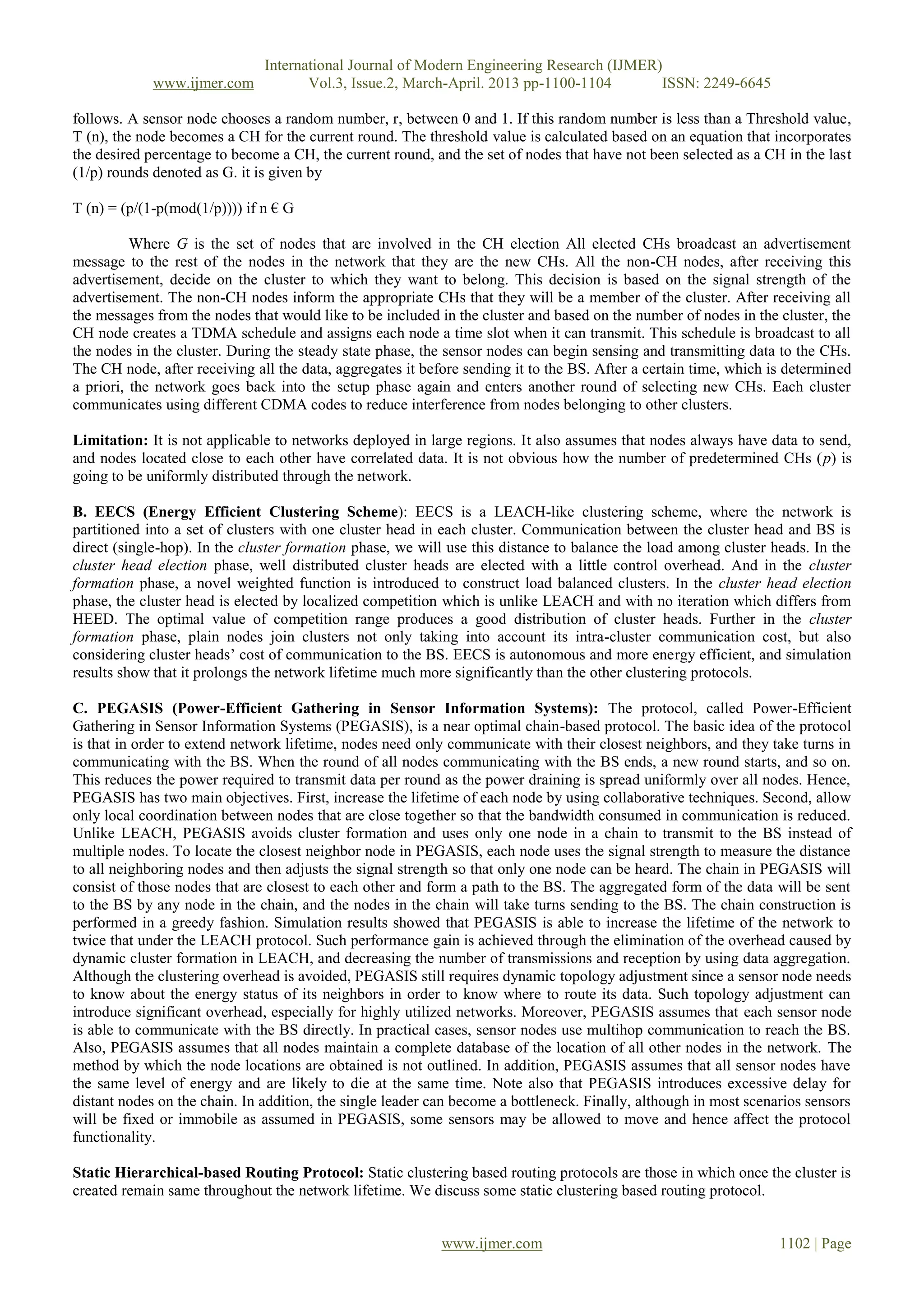 International Journal of Modern Engineering Research (IJMER)
www.ijmer.com Vol.3, Issue.2, March-April. 2013 pp-1100-1104 ISSN: 2249-6645
www.ijmer.com 1102 | Page
follows. A sensor node chooses a random number, r, between 0 and 1. If this random number is less than a Threshold value,
T (n), the node becomes a CH for the current round. The threshold value is calculated based on an equation that incorporates
the desired percentage to become a CH, the current round, and the set of nodes that have not been selected as a CH in the last
(1/p) rounds denoted as G. it is given by
T (n) = (p/(1-p(mod(1/p)))) if n € G
Where G is the set of nodes that are involved in the CH election All elected CHs broadcast an advertisement
message to the rest of the nodes in the network that they are the new CHs. All the non-CH nodes, after receiving this
advertisement, decide on the cluster to which they want to belong. This decision is based on the signal strength of the
advertisement. The non-CH nodes inform the appropriate CHs that they will be a member of the cluster. After receiving all
the messages from the nodes that would like to be included in the cluster and based on the number of nodes in the cluster, the
CH node creates a TDMA schedule and assigns each node a time slot when it can transmit. This schedule is broadcast to all
the nodes in the cluster. During the steady state phase, the sensor nodes can begin sensing and transmitting data to the CHs.
The CH node, after receiving all the data, aggregates it before sending it to the BS. After a certain time, which is determined
a priori, the network goes back into the setup phase again and enters another round of selecting new CHs. Each cluster
communicates using different CDMA codes to reduce interference from nodes belonging to other clusters.
Limitation: It is not applicable to networks deployed in large regions. It also assumes that nodes always have data to send,
and nodes located close to each other have correlated data. It is not obvious how the number of predetermined CHs (p) is
going to be uniformly distributed through the network.
B. EECS (Energy Efficient Clustering Scheme): EECS is a LEACH-like clustering scheme, where the network is
partitioned into a set of clusters with one cluster head in each cluster. Communication between the cluster head and BS is
direct (single-hop). In the cluster formation phase, we will use this distance to balance the load among cluster heads. In the
cluster head election phase, well distributed cluster heads are elected with a little control overhead. And in the cluster
formation phase, a novel weighted function is introduced to construct load balanced clusters. In the cluster head election
phase, the cluster head is elected by localized competition which is unlike LEACH and with no iteration which differs from
HEED. The optimal value of competition range produces a good distribution of cluster heads. Further in the cluster
formation phase, plain nodes join clusters not only taking into account its intra-cluster communication cost, but also
considering cluster heads’ cost of communication to the BS. EECS is autonomous and more energy efficient, and simulation
results show that it prolongs the network lifetime much more significantly than the other clustering protocols.
C. PEGASIS (Power-Efficient Gathering in Sensor Information Systems): The protocol, called Power-Efficient
Gathering in Sensor Information Systems (PEGASIS), is a near optimal chain-based protocol. The basic idea of the protocol
is that in order to extend network lifetime, nodes need only communicate with their closest neighbors, and they take turns in
communicating with the BS. When the round of all nodes communicating with the BS ends, a new round starts, and so on.
This reduces the power required to transmit data per round as the power draining is spread uniformly over all nodes. Hence,
PEGASIS has two main objectives. First, increase the lifetime of each node by using collaborative techniques. Second, allow
only local coordination between nodes that are close together so that the bandwidth consumed in communication is reduced.
Unlike LEACH, PEGASIS avoids cluster formation and uses only one node in a chain to transmit to the BS instead of
multiple nodes. To locate the closest neighbor node in PEGASIS, each node uses the signal strength to measure the distance
to all neighboring nodes and then adjusts the signal strength so that only one node can be heard. The chain in PEGASIS will
consist of those nodes that are closest to each other and form a path to the BS. The aggregated form of the data will be sent
to the BS by any node in the chain, and the nodes in the chain will take turns sending to the BS. The chain construction is
performed in a greedy fashion. Simulation results showed that PEGASIS is able to increase the lifetime of the network to
twice that under the LEACH protocol. Such performance gain is achieved through the elimination of the overhead caused by
dynamic cluster formation in LEACH, and decreasing the number of transmissions and reception by using data aggregation.
Although the clustering overhead is avoided, PEGASIS still requires dynamic topology adjustment since a sensor node needs
to know about the energy status of its neighbors in order to know where to route its data. Such topology adjustment can
introduce significant overhead, especially for highly utilized networks. Moreover, PEGASIS assumes that each sensor node
is able to communicate with the BS directly. In practical cases, sensor nodes use multihop communication to reach the BS.
Also, PEGASIS assumes that all nodes maintain a complete database of the location of all other nodes in the network. The
method by which the node locations are obtained is not outlined. In addition, PEGASIS assumes that all sensor nodes have
the same level of energy and are likely to die at the same time. Note also that PEGASIS introduces excessive delay for
distant nodes on the chain. In addition, the single leader can become a bottleneck. Finally, although in most scenarios sensors
will be fixed or immobile as assumed in PEGASIS, some sensors may be allowed to move and hence affect the protocol
functionality.
Static Hierarchical-based Routing Protocol: Static clustering based routing protocols are those in which once the cluster is
created remain same throughout the network lifetime. We discuss some static clustering based routing protocol.
 