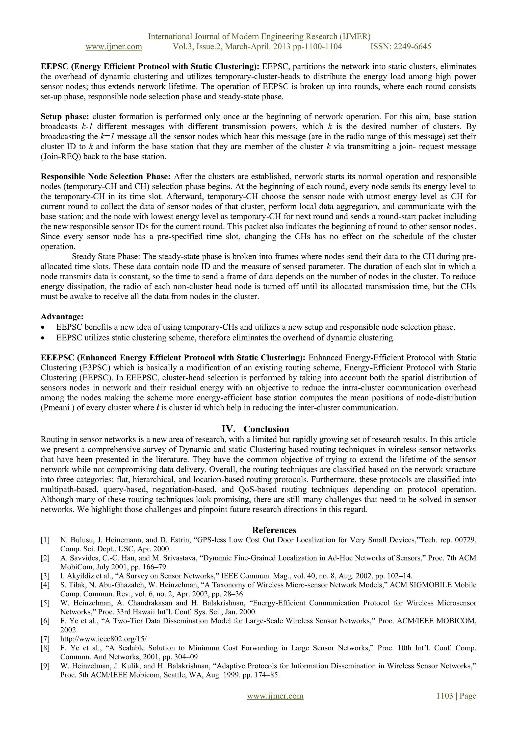 International Journal of Modern Engineering Research (IJMER)
www.ijmer.com Vol.3, Issue.2, March-April. 2013 pp-1100-1104 ISSN: 2249-6645
www.ijmer.com 1103 | Page
EEPSC (Energy Efficient Protocol with Static Clustering): EEPSC, partitions the network into static clusters, eliminates
the overhead of dynamic clustering and utilizes temporary-cluster-heads to distribute the energy load among high power
sensor nodes; thus extends network lifetime. The operation of EEPSC is broken up into rounds, where each round consists
set-up phase, responsible node selection phase and steady-state phase.
Setup phase: cluster formation is performed only once at the beginning of network operation. For this aim, base station
broadcasts k-1 different messages with different transmission powers, which k is the desired number of clusters. By
broadcasting the k=1 message all the sensor nodes which hear this message (are in the radio range of this message) set their
cluster ID to k and inform the base station that they are member of the cluster k via transmitting a join- request message
(Join-REQ) back to the base station.
Responsible Node Selection Phase: After the clusters are established, network starts its normal operation and responsible
nodes (temporary-CH and CH) selection phase begins. At the beginning of each round, every node sends its energy level to
the temporary-CH in its time slot. Afterward, temporary-CH choose the sensor node with utmost energy level as CH for
current round to collect the data of sensor nodes of that cluster, perform local data aggregation, and communicate with the
base station; and the node with lowest energy level as temporary-CH for next round and sends a round-start packet including
the new responsible sensor IDs for the current round. This packet also indicates the beginning of round to other sensor nodes.
Since every sensor node has a pre-specified time slot, changing the CHs has no effect on the schedule of the cluster
operation.
Steady State Phase: The steady-state phase is broken into frames where nodes send their data to the CH during pre-
allocated time slots. These data contain node ID and the measure of sensed parameter. The duration of each slot in which a
node transmits data is constant, so the time to send a frame of data depends on the number of nodes in the cluster. To reduce
energy dissipation, the radio of each non-cluster head node is turned off until its allocated transmission time, but the CHs
must be awake to receive all the data from nodes in the cluster.
Advantage:
 EEPSC benefits a new idea of using temporary-CHs and utilizes a new setup and responsible node selection phase.
 EEPSC utilizes static clustering scheme, therefore eliminates the overhead of dynamic clustering.
EEEPSC (Enhanced Energy Efficient Protocol with Static Clustering): Enhanced Energy-Efficient Protocol with Static
Clustering (E3PSC) which is basically a modification of an existing routing scheme, Energy-Efficient Protocol with Static
Clustering (EEPSC). In EEEPSC, cluster-head selection is performed by taking into account both the spatial distribution of
sensors nodes in network and their residual energy with an objective to reduce the intra-cluster communication overhead
among the nodes making the scheme more energy-efficient base station computes the mean positions of node-distribution
(Pmeani ) of every cluster where i is cluster id which help in reducing the inter-cluster communication.
IV. Conclusion
Routing in sensor networks is a new area of research, with a limited but rapidly growing set of research results. In this article
we present a comprehensive survey of Dynamic and static Clustering based routing techniques in wireless sensor networks
that have been presented in the literature. They have the common objective of trying to extend the lifetime of the sensor
network while not compromising data delivery. Overall, the routing techniques are classified based on the network structure
into three categories: flat, hierarchical, and location-based routing protocols. Furthermore, these protocols are classified into
multipath-based, query-based, negotiation-based, and QoS-based routing techniques depending on protocol operation.
Although many of these routing techniques look promising, there are still many challenges that need to be solved in sensor
networks. We highlight those challenges and pinpoint future research directions in this regard.
References
[1] N. Bulusu, J. Heinemann, and D. Estrin, ―GPS-less Low Cost Out Door Localization for Very Small Devices,‖Tech. rep. 00729,
Comp. Sci. Dept., USC, Apr. 2000.
[2] A. Savvides, C.-C. Han, and M. Srivastava, ―Dynamic Fine-Grained Localization in Ad-Hoc Networks of Sensors,‖ Proc. 7th ACM
MobiCom, July 2001, pp. 166–79.
[3] I. Akyildiz et al., ―A Survey on Sensor Networks,‖ IEEE Commun. Mag., vol. 40, no. 8, Aug. 2002, pp. 102–14.
[4] S. Tilak, N. Abu-Ghazaleh, W. Heinzelman, ―A Taxonomy of Wireless Micro-sensor Network Models,‖ ACM SIGMOBILE Mobile
Comp. Commun. Rev., vol. 6, no. 2, Apr. 2002, pp. 28–36.
[5] W. Heinzelman, A. Chandrakasan and H. Balakrishnan, ―Energy-Efficient Communication Protocol for Wireless Microsensor
Networks,‖ Proc. 33rd Hawaii Int’l. Conf. Sys. Sci., Jan. 2000.
[6] F. Ye et al., ―A Two-Tier Data Dissemination Model for Large-Scale Wireless Sensor Networks,‖ Proc. ACM/IEEE MOBICOM,
2002.
[7] http://www.ieee802.org/15/
[8] F. Ye et al., ―A Scalable Solution to Minimum Cost Forwarding in Large Sensor Networks,‖ Proc. 10th Int’l. Conf. Comp.
Commun. And Networks, 2001, pp. 304–09
[9] W. Heinzelman, J. Kulik, and H. Balakrishnan, ―Adaptive Protocols for Information Dissemination in Wireless Sensor Networks,‖
Proc. 5th ACM/IEEE Mobicom, Seattle, WA, Aug. 1999. pp. 174–85.
 