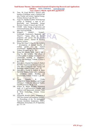 Sunil Kumar Sharma / International Journal of Engineering Research and Applications
                   (IJERA)      ISSN: 2248-9622     www.ijera.com
                    Vol. 3, Issue 2, March -April 2013, pp.662-675
91.  Tunc¸ M, Uysal M(1991), ‖Passive solar
     heating of buildings using a fluidized bed
     plus Trombe wall system. Applied Energy,
     Volume 38,Issue 3, pp.199–213.
92. Tyagi VV, Buddhi D.(2007)‖ PCM thermal
     storage in buildings: a state of art‖,
     Renewable and Sustainable Energy
     Reviews, Volume 11,Issue 6, pp.1146–66.
93. USAID India Energy Conservation and
     Commercialization (2012) . Retrieved from
     http://eco3.org/NZEBs
94. WeggerE.,           JelleB.P.,      SveipeE.,
     GrynningS., GustavsenA., BaetensR. and
     ThueJ.V., ―Aging effects on thermal
     properties and service life of vacuum
     insulation panels‖, Journal of Building
     Physics, in press.
95. Wong NH, Chen Y, Ong CL, Sia A(2003),
     ‖ Investigation of thermal benefits of
     rooftop     garden      in    the    tropical
     environment‖, Building and Environment,
     Volume 38,Issue 2, pp.261–70.
96. Wong NH, Cheong DKW, Yan H, Soh J,
     Ong CL, Sia A(2003), ‖The effects of
     rooftop garden on energy consumption of a
     commercial building in Singapore‖,
     Energy and Buildings, Volume 35,Issue 4,
     pp.353–64.
97. Zalewski L, Chantant M, Lassue S, Duthoit
     B(1997),‖ Experimental thermal study of a
     solar wall of composite type‖ Energy and
     Buildings,Volume 25,Issue 1, pp.7–18.
98. Zalewski L, Lassue S, Duthoit B, Butez
     M(2002), ‖Study of solar walls—validating
     a simulation model. Building and
     Environment, Volume 37,Issue 1, pp.109–
     21
99. Zhang          Fangzhu         &       Cooke
     Philip(2010),―Green Buildings and Energy
     Efficiency‖, Centre for Advanced Studies,
     Cardiff University,UK pp. 1-28
100. Zrikem Z, Bilgen E(1986),‖Theoretical
     study of a non-convective trombe wall
     collector with honeycomb structure. Solar
     & Wind Technology, Volume 3,Issue
     1,pp.–44.
101. ZwergerM., KleinH. (2005), ―Integration of
     VIPs into external wall insulation systems",
     in: Proceedings of the 7th International
     Vacuum Insulation Symposium, EMPA,
     Dübendorf, Switzerland, 28–29 September,
     pp. 173–179.




                                                                             675 | P a g e
 