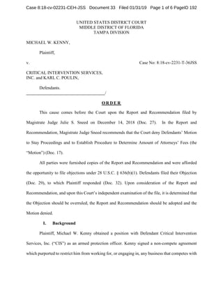 UNITED STATES DISTRICT COURT
MIDDLE DISTRICT OF FLORIDA
TAMPA DIVISION
MICHAEL W. KENNY,
Plaintiff,
v. Case No: 8:18-cv-2231-T-36JSS
CRITICAL INTERVENTION SERVICES,
INC. and KARL C. POULIN,
Defendants.
/
O R D E R
This cause comes before the Court upon the Report and Recommendation filed by
Magistrate Judge Julie S. Sneed on December 14, 2018 (Doc. 27). In the Report and
Recommendation, Magistrate Judge Sneed recommends that the Court deny Defendants’ Motion
to Stay Proceedings and to Establish Procedure to Determine Amount of Attorneys’ Fees (the
“Motion”) (Doc. 17).
All parties were furnished copies of the Report and Recommendation and were afforded
the opportunity to file objections under 28 U.S.C. § 636(b)(1). Defendants filed their Objection
(Doc. 29), to which Plaintiff responded (Doc. 32). Upon consideration of the Report and
Recommendation, and upon this Court’s independent examination of the file, it is determined that
the Objection should be overruled, the Report and Recommendation should be adopted and the
Motion denied.
I. Background
Plaintiff, Michael W. Kenny obtained a position with Defendant Critical Intervention
Services, Inc. (“CIS”) as an armed protection officer. Kenny signed a non-compete agreement
which purported to restrict him from working for, or engaging in, any business that competes with
Case 8:18-cv-02231-CEH-JSS Document 33 Filed 01/31/19 Page 1 of 6 PageID 192
 