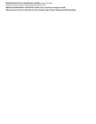 MISSOURI INSTITUTE OF TECHNOLOGY (DEVRY), Kansas City, MO
Bachelor of Science, Electrical Engineering Technology, 1979
AMERICAN MANAGEMENT ASSOCIATION (AMA) class to develop management skills
AMD sponsored courses to develop; Executive Selling, Target Account Selling and Public Speaking
 