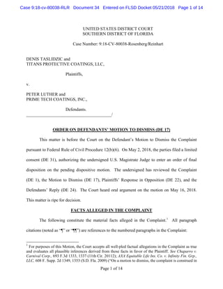 Page 1 of 14
UNITED STATES DISTRICT COURT
SOUTHERN DISTRICT OF FLORIDA
Case Number: 9:18-CV-80038-Rosenberg/Reinhart
DENIS TASLIDZIC and
TITANS PROTECTIVE COATINGS, LLC,
Plaintiffs,
v.
PETER LUTHER and
PRIME TECH COATINGS, INC.,
Defendants.
_______________________________________/
ORDER ON DEFENDANTS’ MOTION TO DISMISS (DE 17)
This matter is before the Court on the Defendant’s Motion to Dismiss the Complaint
pursuant to Federal Rule of Civil Procedure 12(b)(6). On May 2, 2018, the parties filed a limited
consent (DE 31), authorizing the undersigned U.S. Magistrate Judge to enter an order of final
disposition on the pending dispositive motion. The undersigned has reviewed the Complaint
(DE 1), the Motion to Dismiss (DE 17), Plaintiffs’ Response in Opposition (DE 22), and the
Defendants’ Reply (DE 24). The Court heard oral argument on the motion on May 16, 2018.
This matter is ripe for decision.
FACTS ALLEGED IN THE COMPLAINT
The following constitute the material facts alleged in the Complaint.1
All paragraph
citations (noted as “¶” or “¶¶”) are references to the numbered paragraphs in the Complaint:
1
For purposes of this Motion, the Court accepts all well-pled factual allegations in the Complaint as true
and evaluates all plausible inferences derived from those facts in favor of the Plaintiff. See Chaparro v.
Carnival Corp., 693 F.3d 1333, 1337 (11th Cir. 20112); AXA Equitable Life Ins. Co. v. Infinity Fin. Grp.,
LLC, 608 F. Supp. 2d 1349, 1353 (S.D. Fla. 2009) (“On a motion to dismiss, the complaint is construed in
Case 9:18-cv-80038-RLR Document 34 Entered on FLSD Docket 05/21/2018 Page 1 of 14
 
