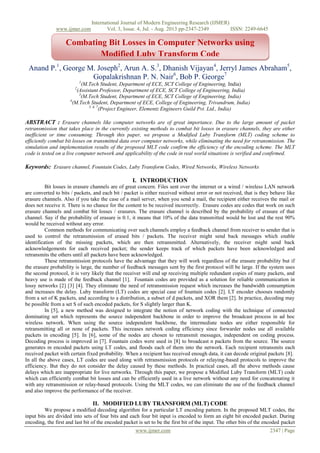 International Journal of Modern Engineering Research (IJMER)
www.ijmer.com Vol. 3, Issue. 4, Jul. - Aug. 2013 pp-2347-2349 ISSN: 2249-6645
www.ijmer.com 2347 | Page
Anand P.1
, George M. Joseph2
, Arun A. S.3
, Dhanish Vijayan4
, Jerryl James Abraham5
,
Gopalakrishnan P. N. Nair6
, Bob P. George7
1
(M.Tech Student, Department of ECE, SCT College of Engineering, India)
2
(Assistant Professor, Department of ECE, SCT College of Engineering, India)
3
(M.Tech Student, Department of ECE, SCT College of Engineering, India)
4
(M.Tech Student, Department of ECE, College of Engineering, Trivandrum, India)
5, 6, 7
(Project Engineer, Elementz Engineers Guild Pvt. Ltd., India)
ABSTRACT : Erasure channels like computer networks are of great importance. Due to the large amount of packet
retransmission that takes place in the currently existing methods to combat bit losses in erasure channels, they are either
inefficient or time consuming. Through this paper, we propose a Modified Luby Transform (MLT) coding scheme to
efficiently combat bit losses on transmitted data over computer networks, while eliminating the need for retransmission. The
simulation and implementation results of the proposed MLT code confirm the efficiency of the encoding scheme. The MLT
code is tested on a live computer network and applicability of the code in real world situations is verified and confirmed.
Keywords: Erasure channel, Fountain Codes, Luby Transform Codes, Wired Networks, Wireless Networks
I. INTRODUCTION
Bit losses in erasure channels are of great concern. Files sent over the internet or a wired / wireless LAN network
are converted to bits / packets, and each bit / packet is either received without error or not received, that is they behave like
erasure channels. Also if you take the case of a mail server, when you send a mail, the recipient either receives the mail or
does not receive it. There is no chance for the content to be received incorrectly. Erasure codes are codes that work on such
erasure channels and combat bit losses / erasures. The erasure channel is described by the probability of erasure of that
channel. Say if the probability of erasure is 0.1, it means that 10% of the data transmitted would be lost and the rest 90%
would be received without any error.
Common methods for communicating over such channels employ a feedback channel from receiver to sender that is
used to control the retransmission of erased bits / packets. The receiver might send back messages which enable
identification of the missing packets, which are then retransmitted. Alternatively, the receiver might send back
acknowledgements for each received packet; the sender keeps track of which packets have been acknowledged and
retransmits the others until all packets have been acknowledged.
These retransmission protocols have the advantage that they will work regardless of the erasure probability but if
the erasure probability is large, the number of feedback messages sent by the first protocol will be large. If the system uses
the second protocol, it is very likely that the receiver will end up receiving multiple redundant copies of many packets, and
heavy use is made of the feedback channel [1]. Fountain codes are provided as a solution for reliable communication in
lossy networks [2] [3] [4]. They eliminate the need of retransmission request which increases the bandwidth consumption
and increases the delay. Luby transform (LT) codes are special case of fountain codes [2]. LT encoder chooses randomly
from a set of K packets, and according to a distribution, a subset of d packets, and XOR them [2]. In practice, decoding may
be possible from a set S of such encoded packets, for S slightly larger than K.
In [5], a new method was designed to integrate the notion of network coding with the technique of connected
dominating set which represents the source independent backbone in order to improve the broadcast process in ad hoc
wireless network. When using the source independent backbone, the intermediate nodes are either responsible for
retransmitting all or none of packets. This increases network coding efficiency since forwarder nodes use all available
packets in encoding [5]. In [6], some of the nodes are chosen to retransmit messages, independent on coding process.
Decoding process is improved in [7]. Fountain codes were used in [8] to broadcast n packets from the source. The source
generates m encoded packets using LT codes, and floods each of them into the network. Each recipient retransmits each
received packet with certain fixed probability. When a recipient has received enough data, it can decode original packets [8].
In all the above cases, LT codes are used along with retransmission protocols or relaying-based protocols to improve the
efficiency. But they do not consider the delay caused by these methods. In practical cases, all the above methods cause
delays which are inappropriate for live networks. Through this paper, we propose a Modified Luby Transform (MLT) code
which can efficiently combat bit losses and can be efficiently used in a live network without any need for concatenating it
with any retransmission or relay-based protocols. Using the MLT codes, we can eliminate the use of the feedback channel
and also improve the performance of the receiver.
II. MODIFIED LUBY TRANSFORM (MLT) CODE
We propose a modified decoding algorithm for a particular LT encoding pattern. In the proposed MLT codes, the
input bits are divided into sets of four bits and each four bit input is encoded to form an eight bit encoded packet. During
encoding, the first and last bit of the encoded packet is set to be the first bit of the input. The other bits of the encoded packet
Combating Bit Losses in Computer Networks using
Modified Luby Transform Code
 