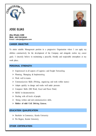 JOSE ELIAS
Abu Dhabi, UAE
Mob : 00971552160346
E-mail : edenjse@yahoo.com
CAREER OBJECTIVE
To attain suitable Management position in a progressive Organisation where I can apply my
abilities constructively for the development of the Company and alongside realize my career
goals. I sincerely believe in maintaining a peaceful, friendly and respectable atmosphere at my
work place.
PERSONAL STRENGTH
 Experienced in all aspects of Logistics and Freight Forwarding
 Planning, Managing & Implementing.
 Work well in teams.
 Communication Skills (Writing, organizing and work within teams)
 Adapts quickly to change and works well under pressure.
 Computer Skills (MS Word, Excel and Power Point)
 Skilful in documentation.
 Dealing with all levels of people.
 Strong written and oral communication skills.
 Holder of valid UAE Driving License.
EDUCATION QUALIFICATION
 Bachelor in Commerce, Kerala University
 Pre Degree, Kerala University
OTHER CERTIFICATION
 