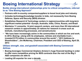 Boeing International Strategy 
Builds strong international relationships prior to critical competitions, referred 
to as “One Boeing Approach” 
• Partners with in-country companies/suppliers to boost local jobs and industry 
• Includes technology/knowledge transfer in bids, not necessarily from Boeing 
1 
Defense, Space and Security (BDS) division 
• Establishes Research & Technology centers in regions/countries with long-term 
significant market potential –Europe, Australia, India, China, Russia, and Brazil 
• Maintains 11 consortia, 14 joint research centers, and more than 50 international 
research centers in approximately 35 nations for research in areas such as 
biofuels, manufacturing processes, and aerostructures 
• “We have been increasingly active in the communities in which we live and work. 
In 2012, Boeing—along with its employees, retirees and charitable trust— 
invested $179 million in communities around the world.”- “2013 Address to 
Shareholders”, Jim McNerney, Chairman, President and CEO of Boeing, April 29, 
2013 
Utilizes strength, size, and goodwill associated with Boeing Commercial 
Airlines 
• Boeing leverages Commercial Airplane division’s huge financial backlog in order 
to offer more competitive pricing for BDS contracts than the rest of the Big 5 
A&D companies are able to 
• Leading US exporter for over a decade 
Source: Boeing website 
 