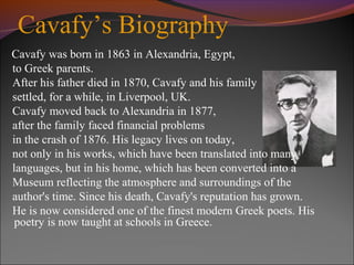 Cavafy’s Biography
Cavafy was born in 1863 in Alexandria, Egypt,
to Greek parents.
After his father died in 1870, Cavafy and his family
settled, for a while, in Liverpool, UK.
Cavafy moved back to Alexandria in 1877,
after the family faced financial problems
in the crash of 1876. His legacy lives on today,
not only in his works, which have been translated into many
languages, but in his home, which has been converted into a
Museum reflecting the atmosphere and surroundings of the
author's time. Since his death, Cavafy's reputation has grown.
He is now considered one of the finest modern Greek poets. His
poetry is now taught at schools in Greece.
 