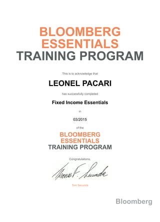 BLOOMBERG
ESSENTIALS
TRAINING PROGRAM
This is to acknowledge that
LEONEL PACARI
has successfully completed
Fixed Income Essentials
in
03/2015
of the
BLOOMBERG
ESSENTIALS
TRAINING PROGRAM
Congratulations,
Tom Secunda
Bloomberg
 