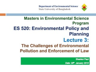 Department of
Department of Environmental Science
State University of Bangladesh
Masters in Environmental Science
Program
ES 520: Environmental Policy and
Planning
Lecture 3:
The Challenges of Environmental
Pollution and Enforcement of Law
 