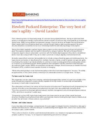http://www.banking-gateway.com/projects/hewlett-packard-enterprise-the-very-best-of-ones-agility-
david-lander1/
Hewlett PackardEnterprise: The very best of
one’s agility – David Lander
From internal systems to the growing range of customer-facing digital platforms, having an optimised data
centre or virtualisation strategy in place will be central to banks' success as they move towards an increasingly
digital future. EMEA vice-president and general manager, financial services at Hewlett Packard Enterprise
David Lander tells Future Banking howbanks striking the right balance when guarding against the worst
security breaches is essential, but so too is minimising downtime and reducing energy consumption.
Taking the strides needed to overhaul legacy data systems can be a daunting task for financial institutions
given the expense involved and the need to choose from a range of options. But with a throng of fintech
companies eager to step in and provide customers with the flexible digital approach they desire, established
banks must take a leap of faith if they are to retain customers in today's digitally oriented environment.
As banks expand their customer-facing platforms to include a range of banking apps and mobile payments, the
huge volume and variety of data flowing from multiple channels creates a need for greater storage and agility.
In achieving this, banks must decide whether to continue to invest in and augment their existing data centres -
or to move to a cloud-based system where operations are managed in a facility external to their business.
According to David Lander, EMEA vice-president and general manager, financial services at Hewlett Packard
Enterprise (HPE), a definite trend towards the latter is emerging.
"What we're seeing today is most businesses opting to take the cloud-based approach," he says. "It's widely
recognised that, in the current climate, investing in an owned data centre is no longer wise," he says.
To have and to have not
This eagerness to move away from company-owned-and-managed data centres is in part accountable to the
scale of investment required to create a facility capable of the high levels of connectivity and availability
necessary to meet today's requirements.
The substantial cost here in fact stems not from the price of the physical IT equipment itself (comparatively low
in terms of the life cycle of the project) but rather from the high costs associated with the facility itself.
"From the connection to the power grid and network, facilities management and uninterrupted power services
(UPS), all of this is essential," Lander says.
"Companies such as HPE make huge investments into these services as part of their overall business
structure. Avoiding incurring these costs within your business means choosing the right cloud or infrastructure
provider that will invest in these services on your behalf."
Human and data issues
In any new data centre strategy, companies are of course eager to mitigate the risks of downtime, damage to
software and data losses. Critical to doing so is understanding what triggers them, and in most cases human
error plays a part, Lander reveals.
"This is often in the form of either a well intentioned intervention or a mistake in managing and operating
complex systems," he says, "or on request of implementing some form or change."
 