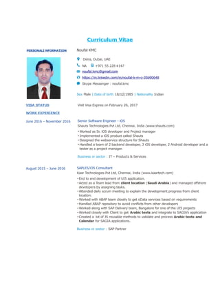 Curriculum Vitae
PERSONALI NFORMATION Noufal KMC
Deira, Dubai, UAE
NA +971 55 228 4147
noufal.kmc@gmail.com
https://in.linkedin.com/in/noufal-k-m-c-35b90648
Skype Messenger : noufal.kmc
Sex Male | Date of birth 18/12/1985 | Nationality Indian
VISA STATUS Visit Visa Expires on February 26, 2017
WORK EXPERIENCE
June 2016 – November 2016 Senior Software Engineer - iOS
Shauts Technologies Pvt Ltd, Chennai, India (www.shauts.com)
▪Worked as Sr. iOS developer and Project manager
▪Implemented a iOS product called Shauts
▪Designed the webservice structure for Shauts
▪Handled a team of 2 backend developer, 3 iOS developer, 2 Android developer and a
tester as a project manager.
Business or sector : IT – Products & Services
August 2015 – June 2016 SAPUI5/iOS Consultant
Kaar Technologies Pvt Ltd, Chennai, India (www.kaartech.com)
▪End to end development of UI5 application.
▪Acted as a Team lead from client location (Saudi Arabia) and managed offshore
developers by assigning tasks.
▪Attended daily scrum meeting to explain the development progress from client
location.
▪Worked with ABAP team closely to get oData services based on requirements
▪Handled ABAP repository to avoid conflicts from other developers
▪Worked along with SAP Delivery team, Bangalore for one of the UI5 projects
▪Worked closely with Client to get Arabic texts and integrate to SAGIA’s application
▪Created a lot of JS reusable methods to validate and process Arabic texts and
Calendar for SAGIA applications.
Business or sector : SAP Partner
 