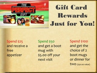 Gift Card
Rewards
Just for You!
Spend $25
and receive a
free
appetizer
Spend $50
and get a boot
mug with
$5.00 off your
next visit
Spend $100
and get the
choice of 2
boot mugs
or dinner for
two ($30.00 value)
 