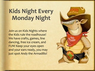 Kids Night Every
Monday Night
Join us on Kids Nights where
the Kids rule the roadhouse!
We have crafts, games, line
dancing, free ice cream, and
FUN! Keep your eyes open
and your ears ready, you may
just spot Andy the Armadillo!
 