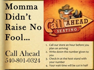 Momma
Didn’t
Raise No
Fool…
Call Ahead
540-801-0324
1. Call our store an hour before you
plan on arriving
2. Write down the number given to
you
3. Check-in at the host stand with
your number
4. Your wait time will be cut in half
 