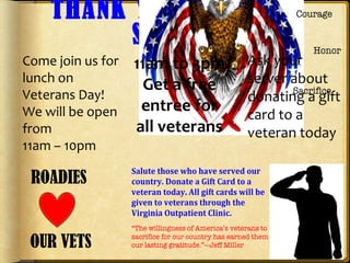 THANK YOU FOR YOUR
SERVICE
ROADIES
OUR VETS
11am to 3pm
Get a free
entree for
all veterans
Come join us for
lunch on
Veterans Day!
We will be open
from
11am – 10pm
Ask your
server about
donating a gift
card to a
veteran today
 
