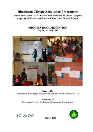 Himalayan Climate Adaptation Programme
Action Research to Assess Factors that Facilitate or Hinder Adaptive
Capacity of Women and Men to Climate and Other Changes
PROCESS DOCUMENTATION
May 2014 – July 2015
Prepared by
Development Knowledge Management and Innovation Services Pvt. Ltd
Submitted to
International center for Integrated Mountain Development
August 2015
 