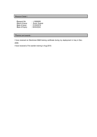 Passport No : L 9066856
Place of Issue : Surat, Gujarat
Date of Issue : 01/05/2014
Date of Expiry : 30/04/2024
I have received an Electrician-O&M training certificate during my deployment in Iraq in Dec-
2008.
I have received a Fire warden training in Aug-2010.
Training and awards :
Passport Detail :
 