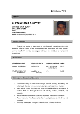 CURRICULUM VITAE
CHETANKUMAR R. MISTRY
VAGHESHWAR, SURAT
GUJARAT-394245
INDIA
0091 76985 78442
Email: cheturmistry@yahoo.co.in
To work in a position of responsibility in a professionally competitive environment
where my skills are utilized for the advancement of the organization and in the process,
upgrade myself with emerging technologies/ techniques and contribute to organizational
development.
Course/qualification Dates from and to Education institution Grade
HIGHER SECONDARY March-2004 B B S High school PASS
( KARCHELIA )
ARMETURE & MOTOR Aug-2002 to I.T.I. PASS
REWINDING Sep-2003
• Demonstrate ability to communicate change, respond promptly, thoughtfully and
effectively to changing work environment, changing priorities and new situations
• Hard working, driven, and dedicated, while highly-experienced in all aspects of
electrical field, and thoroughly familiar with Industry practices, standards, and
protocols.
• Results-oriented, with an ability to see any assignment to successful completion
• Proven in ensuring that all organizational and project goals are consistently met and
exceeded..
• Personally committed to gaining the highest levels of customer satisfaction
Profile
Personal statement :
Qualifications:
Skills acquired / Professional Experience :
 