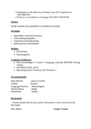  Participated in All India Essay Writing Event 2013 organized by
SRCM&UNIC.
 Works as a co-ordinator in Anoogunj 2014 KIT-VARANASI.
Project
DTMF BASED TELE-REMOTE CONTROLSYSTEM.
Strengths
 Adjustablein new environments.
 Team Leading Capability.
 Inquisitiveand Hardworking.
 Quick Learner and Confident.
Hobbies
 Net Surfing .
 Playing games.
Computer Proficiency
 Basic knowledge of C and C++ language, Android, MATLAB, Verilog
coding.
 MS OFFICE 2007, 2010.
 Operating System: Windows XP, Windows 7.
Personal Details
Date Of Birth - AUG/13/1994
Gender - Female
Languages Known - Hindi,English
Marital Status - Single
Nationality - Indian
Declaration
I hereby declare that the above given information is true to the best of my
knowledge.
Date &place- (Arpita Verma)
 