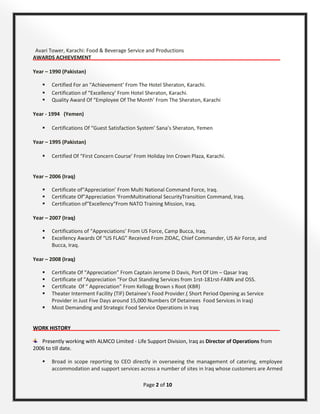 Page 2 of 10
Avari Tower, Karachi: Food & Beverage Service and Productions
AWARDS ACHIEVEMENT__________________________________________________________________
Year – 1990 (Pakistan)
 Certified For an “Achievement’ From The Hotel Sheraton, Karachi.
 Certification of “Excellency’ From Hotel Sheraton, Karachi.
 Quality Award Of “Employee Of The Month’ From The Sheraton, Karachi
Year - 1994 (Yemen)
 Certifications Of “Guest Satisfaction System’ Sana’s Sheraton, Yemen
Year – 1995 (Pakistan)
 Certified Of “First Concern Course’ From Holiday Inn Crown Plaza, Karachi.
Year – 2006 (Iraq)
 Certificate of“Appreciation’ From Multi National Command Force, Iraq.
 Certificate Of”Appreciation ‘FromMultinational SecurityTransition Command, Iraq.
 Certification of“Excellency“From NATO Training Mission, Iraq.
Year – 2007 (Iraq)
 Certifications of “Appreciations’ From US Force, Camp Bucca, Iraq.
 Excellency Awards Of “US FLAG” Received From ZIDAC, Chief Commander, US Air Force, and
Bucca, Iraq.
Year – 2008 (Iraq)
 Certificate Of “Appreciation” From Captain Jerome D Davis, Port Of Um – Qasar Iraq
 Certificate of “Appreciation “For Out Standing Services from 1rst-181rst-FABN and OSS.
 Certificate Of “ Appreciation” From Kellogg Brown s Root (KBR)
 Theater Interment Facility (TIF) Detainee’s Food Provider.( Short Period Opening as Service
Provider in Just Five Days around 15,000 Numbers Of Detainees Food Services in Iraq)
 Most Demanding and Strategic Food Service Operations in Iraq
WORK HISTORY_________________________________________________________________________
Presently working with ALMCO Limited - Life Support Division, Iraq as Director of Operations from
2006 to till date.
 Broad in scope reporting to CEO directly in overseeing the management of catering, employee
accommodation and support services across a number of sites in Iraq whose customers are Armed
 