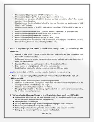 Page 4 of 10
 Mobilization and Opening done -NATO Training mission - Iraq.
 Mobilization and opening of AL – Kuds Washington Power Plant – Iraq.
 Mobilization and operations of ALMCOs detainee and Iraq correctional officer’s food service
operation – Camp Bucca Iraq.
 Mobilization and Opening of ALMCO’s Food Services and Operation and Maintenance in “KAZ
POWER PLANT” in IRAQ.
 Mobilization and Opening of ALMCO’s US Army and Iraqi officers DFAC in UMM AL Nasr site in
Iraq.
 Mobilization and Opening of ALMCO’s US Army “HAMMER – KBR DFAC” at Besmaya in Iraq.
 Mobilization and Opening of Detainees and LN DFAC at Taji – Iraq.
 Mobilization and Opening of KBR DFAC at Talil – Iraq.
 Mobilization and Opening of US military DFAC at SHOIB A – Iraq.
 Mobilization of various Oil companies such as Halliburton, Schlumberger, Exxon Mobile, OilServe,
Shell Oil, Daqing, Great wall along with 26 rigs and base camp.
Worked as Project Manager with DAMAC (Darieh General Trading Co. W.L.L.), Kuwait from Jan 2004
to Dec 2005.
 Opening of new hotels, Costing, Training new staff, supervising fast food restaurants, and
Responsible for all service outlets.
 Collaborated with chefs, banquet managers, and convention leaders in planning and execution of
highly successful functions.
 Developed floor plans and seating assignments and designed tasteful decor.
 Drove revenue by helping to create a full service business center.
 Established best practices for catering operations which are still in use today.
Note:Had to return back to Pakistan under duress as the situation in Iraq was worsening.
Worked as Food and Beverage Manager at Karachi Gymkhana Club, Karachi, Pakistan from July
1999 to Jan 2004.
 The job entailed responsibility of the entire catering department.
 The Scope of work included casting, menu preparation, presentation and managingthe staff of the
catering department which had about 250 people.
 The entire responsibility of opening their new Kitchen.
 Managing the profitability of the catering department which has a turn-over of an approximately
Rs. 40 million per month per annum.
Worked as Food and Beverage Manager at Royal Empire Hotel, Dubai, U.A.E. from 1997 to 1999
 Opened three restaurants for the hotel: Bahamas Island (a Caribbean-styleRestaurant), karaoke
bar and Royal Roof (a rooftop pool-side BBQ Restaurant).
 Leading a team of 110 employees
 Assisting the General Manager in administering and managing the hotel’s operation,
 Maintaining established costs and quality standards
 Participating in total hotel management as a member of the hotel Executive Committee
 Setting up and maintaining of FF&E and revenue / profit budgets
 