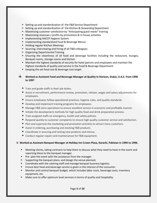 Page 5 of 10
 Setting up and standardization of the F&B Service Department
 Setting up and standardization of the Kitchen & Stewarding Department
 Maximizing customer satisfaction by “Anticipating guest needs” training
 Maximizing revenues / profits by promotions & in-house activities
 Implementing HACCP Hygiene System
 Implementing standardized Food & Beverage Menus
 Holding regular Kitchen Meetings
 Sourcing, interviewing and hiring of all F&B colleagues
 Organizing Departmental Training
 Ensuring the cleanliness of all food and beverage facilities including the restaurant, lounges,
Banquet rooms, storage rooms and kitchen
 Maintain the highest standards of security for hotel patrons and employees and maintain the
Highest standards of quality and service in the Food & Beverage Department
 Keeping the set food cost & beverage cost target
Worked as Assistant Food and Beverage Manager at Quality In Horizon, Dubai, U.A.E. from 1996
to 1997
 Train and guide staffs in their job duties.
 Assist in recruitment, performance review, promotion, release, wages and salary adjustments for
employees.
 Ensure employees follow operational practices, hygiene rules, and quality standards.
 Develop and implement training programs for employees.
 Manage F&B store operations to ensure excellent service in economic and profitable manner.
 Initiate the development methods for high quality food and drink preparation process.
 Train assigned staffs on emergency, health and safety policies.
 Respond quickly to customer complaints to ensure high quality customer service and satisfaction.
 Plan and supervise the marketing and promotion activities to attract more customers.
 Assist in ordering, purchasing and stocking F&B products.
 Coordinate in sourcing and testing new products and menus.
 Conduct regular repairs and maintenances for F&B equipment.
Worked as Assistant Banquet Manager at Holiday Inn Crown Plaza, Karachi, Pakistan in 1994 to 1996.
 Meeting clients, taking contracts to help them to discuss what they need to have in the event and
reporting these to the banquet manager.
 Pre -plan the event with the assistance from the manager.
 Supporting the banquet plans, and design the venue planned.
 Coordinate with the catering staff and manage banquet business logistics.
 Ensure best food and beverage service is given in the interest of the consumer.
 Monitor and control banquet budget, which includes labor costs, beverage costs, inventory
equipment, etc.
 Make sure to offer optimum level services in terms of quality and hospitality.
 